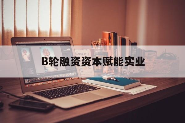 曲靖市B轮融资资本赋能实业(b轮融资公司值得工作吗)